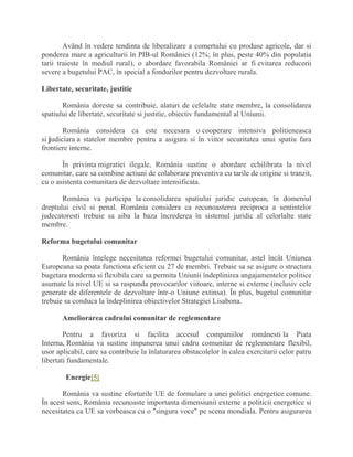 Având în vedere tendinta de liberalizare a comertului cu produse agricole, dar si
ponderea mare a agriculturii în PIB-ul României (12%; în plus, peste 40% din populatia
tarii traieste în mediul rural), o abordare favorabila României ar fi evitarea reducerii
severe a bugetului PAC, în special a fondurilor pentru dezvoltare rurala.
Libertate, securitate, justitie
România doreste sa contribuie, alaturi de celelalte state membre, la consolidarea
spatiului de libertate, securitate si justitie, obiectiv fundamental al Uniunii.
România considera ca este necesara o cooperare intensiva politieneasca
si judiciara a statelor membre pentru a asigura si în viitor securitatea unui spatiu fara
frontiere interne.
În privinta migratiei ilegale, România sustine o abordare echilibrata la nivel
comunitar, care sa combine actiuni de colaborare preventiva cu tarile de origine si tranzit,
cu o asistenta comunitara de dezvoltare intensificata.
România va participa la consolidarea spatiului juridic european, în domeniul
dreptului civil si penal. România considera ca recunoasterea reciproca a sentintelor
judecatoresti trebuie sa aiba la baza încrederea în sistemul juridic al celorlalte state
membre.
Reforma bugetului comunitar
România întelege necesitatea reformei bugetului comunitar, astel încât Uniunea
Europeana sa poata functiona eficient cu 27 de membri. Trebuie sa se asigure o structura
bugetara moderna si flexibila care sa permita Uniunii îndeplinirea angajamentelor politice
asumate la nivel UE si sa raspunda provocarilor viitoare, interne si externe (inclusiv cele
generate de diferentele de dezvoltare într-o Uniune extinsa). În plus, bugetul comunitar
trebuie sa conduca la îndeplinirea obiectivelor Strategiei Lisabona.
Ameliorarea cadrului comunitar de reglementare
Pentru a favoriza si facilita accesul companiilor românesti la Piata
Interna, România va sustine impunerea unui cadru comunitar de reglementare flexibil,
usor aplicabil, care sa contribuie la înlaturarea obstacolelor în calea exercitarii celor patru
libertati fundamentale.
Energie[5]
România va sustine eforturile UE de formulare a unei politici energetice comune.
În acest sens, România recunoaste importanta dimensiunii externe a politicii energetice si
necesitatea ca UE sa vorbeasca cu o "singura voce" pe scena mondiala. Pentru asigurarea
 
