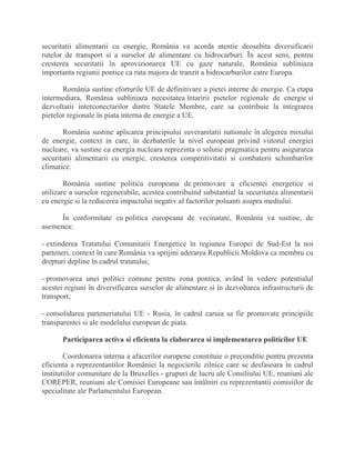 securitatii alimentarii cu energie, România va acorda atentie deosebita diversificarii
rutelor de transport si a surselor de alimentare cu hidrocarburi. În acest sens, pentru
cresterea securitatii în aprovizionarea UE cu gaze naturale, România subliniaza
importanta regiunii pontice ca ruta majora de tranzit a hidrocarburilor catre Europa.
România sustine eforturile UE de definitivare a pietei interne de energie. Ca etapa
intermediara, România subliniaza necesitatea întaririi pietelor regionale de energie si
dezvoltarii interconectarilor dintre Statele Membre, care sa contribuie la integrarea
pietelor regionale în piata interna de energie a UE.
România sustine aplicarea principiului suveranitatii nationale în alegerea mixului
de energie, context in care, în dezbaterile la nivel european privind viitorul energiei
nucleare, va sustine ca energia nucleara reprezinta o solutie pragmatica pentru asigurarea
securitatii alimentarii cu energie, cresterea competitivitatii si combaterii schimbarilor
climatice.
România sustine politica europeana de promovare a eficientei energetice si
utilizare a surselor regenerabile, acestea contribuind substantial la securitatea alimentarii
cu energie si la reducerea impactului negativ al factorilor poluanti asupra mediului.
În conformitate cu politica europeana de vecinatate, România va sustine, de
asemenea:
- extinderea Tratatului Comunitatii Energetice în regiunea Europei de Sud-Est la noi
parteneri, context în care România va sprijini aderarea Republicii Moldova ca membru cu
drepturi depline în cadrul tratatului;
- promovarea unei politici comune pentru zona pontica, având în vedere potentialul
acestei regiuni în diversificarea surselor de alimentare si în dezvoltarea infrastructurii de
transport;
- consolidarea parteneriatului UE - Rusia, în cadrul caruia sa fie promovate principiile
transparentei si ale modelului european de piata.
Participarea activa si eficienta la elaborarea si implementarea politicilor UE
Coordonarea interna a afacerilor europene constituie o preconditie pentru prezenta
eficienta a reprezentantilor României la negocierile zilnice care se desfasoara în cadrul
institutiilor comunitare de la Bruxelles - grupuri de lucru ale Consiliului UE, reuniuni ale
COREPER, reuniuni ale Comisiei Europeane sau întâlniri cu reprezentantii comisiilor de
specialitate ale Parlamentului European.
 