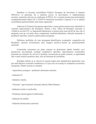 România va încuraja consolidarea Politicii Europene de Securitate si Aparare
(PESA) si va participa, de o maniera activa, la dezvoltarea si implementarea
acesteia, urmarind a deveni un catalizator al PESA. Se va urmari promovarea principiului
complementaritatii dintre UE si NATO în domeniul securitatii si apararii si se va sprijini
consolidarea parteneriatului celor doua organizatii.
Aderarea la Uniunea Europeana reprezinta o sansa pentru promovarea identitatii si
valorilor reprezentative ale României. Pentru a face "ideea de România" prezenta si
vizibila la nivelul UE, se impunindividualizarea si promovarea unui profil de tara clar si
pregnant, axat pe cel putin doua componente esentiale:identitatea culturala nationala si
produsele specifice, atractive pentru piata europeana.
Definirea profilului de tara presupune identificarea avantajelor competitive ale
României, precum siconstruirea unei imagini pozitive, bazata pe particularitatile
nationale.
Concurenta economica pe piata comuna au determinat statele membre sa-si
promoveze asa-numitele avantaje competitive specifice. Specializarea economiilor
nationale pe categorii de servicii si produse recunoscute pe piata comuna, ca apartinând
într-o mare masura anumitor state, este un fenomen de actualitate.
România trebuie sa se înscrie în aceasta logica prin identificarea domeniilor care
pot individualiza economia româneasca si îi pot crea un avantaj în competitia economica
europeana. Printre acestea se numara:
- Agricultura ecologica - produsele alimentare naturale;
- Industria IT;
- Industria vinului;
- Turismul - agro-turismul, turismul cultural, Delta Dunarii;
- Industria textila si confectiile;
- Produsele mestesugaresti traditionale;
- Industria de mobila;
- Industria farmaceutica naturista.
 