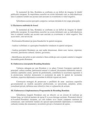 În momentul de fata, România se confrunta cu un deficit de imagine în rândul
publicului european. În majoritatea cazurilor nu exista informatii care sa individualizeze
tara si cetatenii români sau acestea sunt asociate cu evenimente si valori negative.
Schimbarea acestei perceptii comporta o actiune derulata în trei etape principale:
I. Efectuarea auditului de brand
În momentul de fata, România se confrunta cu un deficit de imagine în rândul
publicului european. În majoritatea cazurilor nu exista informatii care sa individualizeze
tara si cetatenii români sau acestea sunt asociate cu evenimente si valori negative. Din
acest motiv, este nevoie de:
- Pozitionarea României pe piata brandurilor în spatiul european;
- Analiza vizibilitatii si a perceptiei brandurilor românesti în spatiul european;
- Analiza perceptiei României, pe mai multe dimensiuni, dintre care: turism, exporturi,
investitii, patrimoniu cultural, oameni, guvernare;
- Identificarea atu-urilor ce pot constitui o baza solida pe care se poate construi o imagine
favorabila pentru România.
II. Elaborarea conceptului Branding România
Valoarea adaugata pe care România o va aduce Uniunii Europene cuprinde în
principal: cultura româna, patrimoniul natural si cultural, diversitatea habitatului natural,
calitatea capitalului uman, sportul de performanta, contributia la securitatea regionala si
la promovarea valorilor democratiei si economiei de piata în spatiul de vecinatate
imediata, expertiza diplomatica acumulata în diferite regiuni ale lumii.
Constructia strategiei de promovare a profilului de tara - asocierea expertilor
guvernamentali cu mediile asociative profesionale, cu universitati, jurnalisti, artisti,
consultanti privati; definirea unor obiective clare si a planurilor de actiune.
III. Elaborarea si implementarea Programului de Branding România
Schimbarea imaginii României este un obiectiv cu un orizont de realizare pe
termen lung, iar rolul de purtator de mesaj îl va avea întreaga societate. Promotorii directi
ai brandului României europene, cei care trebuie sa-si asume campania sustinuta de
comunicare, sunt institutiile statului (în special reprezentantele diplomatice si institutele
culturale române din strainatate), investitorii privati si formatorii de opinie.
 
