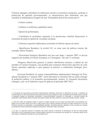 Valoarea adaugata a României la arhitectura sociala si economica europeana, sustinuta si
promovata de agentiile guvernamentale, se caracterizeaza prin elementele care pot
contribui la îmbunatatirea imaginii de tara. Principalele directii de actiune pot fi :
- Cultura româna;
- Calitatea si calificarea capitalului uman;
- Sportul de performanta;
- Contributia la securitatea regionala si la promovarea valorilor democratiei si
economiei de piata în spatiul de vecinatate imediata;
- Utilizarea expertizei diplomatice acumulata în diferite regiuni ale lumii;
- Identificarea României, la nivelul UE, cu teme mari de politica externa (de
exemplu, Marea Neagra);
- Diversitatea biologica (România este tara care dupa 1 ianuarie 2007 va deveni
singurul stat membru al Uniunii Europene cu 5 bioregiuni - din cele 11 existente.
Atingerea obiectivului general, si anume valorificarea maxima a calitatii de stat
membru al Uniunii Europene, este posibila prin asumarea obiectivelor specifice de catre
fiecare autoritate implicata si prin punerea în practica a continutului Strategiei post-
aderare.
Guvernul României îsi asuma responsabilitatea implementarii Strategiei de Post-
aderare începând cu 1 ianuarie 2007. Acest document se constituie într-un cadru strategic
al politicilor publice si al actiunilor guvernamentale, inclusiv al viitoarelor documente
strategice, care vor fi elaborate si puse în aplicare în perioada 2007-2013.
[1] Conceptul de e-guvernare promoveaza implementarea sistemelor informatice ca alternative de acces a cetatenilor la
serviciile oferite de catre administratie.Guvernarea electrinica este utilizata de catre autoritatile adiminstratie publice centrale
a aplicatiilor bayate pe tehnologia informatiei,în scopul:îmbunatatirii accesului la informatiile si serviciile publice ale
autoritatilor administratiei publice centrale;îmbunatatirii calitatii serviciilor publice la nivelul administratiei publice centrale
[2] Între 50 si 80% din totalitatea actelor în viguare în statele member sunt de origine comunitara,80% din prevederile unei
politici sunt convenite înainte de a intra în sfera propriu-zisa a deciziei,cresterea numarului de state membre de 5 ori de la
înfiintare.reducerea considerabila a predicitibilitatatii deciziilor cominitare,dinamica aliantelor ad-hoc,conduse de interese
punctuale,promoveaza abordarea interguvernamentala în detrimetrul celei comunitare.
[3] În plus ,un argument practice în favoarea unei pozitii discrete a României sa beneficieze din plin de instrumentele
structurale si sa-si consolideze pozitia în rândul statelor member prin construirea unei reputatii ce-I va permite ulterior sa fie
mai vocala în problemele sensibile,cim este extinderea UE"/.
 