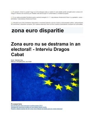 [4] În present ,nimeni nu poate fi sigur ca U.E.evolueaza catre un sistem în care statele ramân pricipalii actori si daca U.E.
merge în directia unei anume tip de 'Statele Unite ale Europei' în conformitate cu modelul European.
[5] A se vedea prioritatile României pentru sectorul energetic în 1.1. dezvoltarea infrastructurii fizice ti a capitalului -uman -
prioritatea 1 dezvoltarea infrastructurii fizice
[6] Intevalul scurs între încheierea negocierilor si momentul aderarii a dus la o fizare a instrumentelor politico -administrative
de coordonare a afacerilor europene ,prin rodarea sistemului interr la ritmul cotidian al dezbaterilor europene de la Bruxelles
zona euro disparitie
Zona euro nu se destrama in an
electoral! - Interviu Dragos
Cabat
Autor: Gabriela Vatu
Miercuri, 04 Aprilie 2012, ora 18:08
Pe aceeasi tema
Nouriel Roubini face previziuni sumbre pentru 2012
Somajul din zona euro a atins un nou maxim istoric:10,8%
Roubini, despre iesirea UE din criza: Euro trebuie sa scada pana la nivelul dolarului!
 
