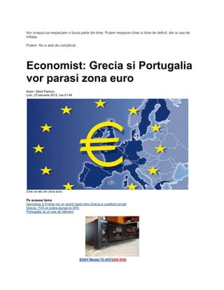 Am inceput sa respectam o buna parte din tinte. Putem respecta chiar si tinta de deficit, dar si cea de
inflatie.
Putem. Nu e atat de complicat.
Economist: Grecia si Portugalia
vor parasi zona euro
Autor: Silvia Panturu
Luni, 23 Ianuarie 2012, ora 21:44
Cine va iesi din zona euro
Pe aceeasi tema
Germania si Franta vor un acord rapid intre Grecia si creditorii privati
Grecia: TVA ar putea ajunge la 20%
Portugalia, la un pas de faliment
SONY Model TC-K570290 RON
 