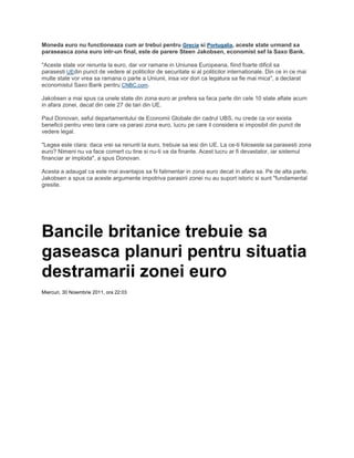 Moneda euro nu functioneaza cum ar trebui pentru Grecia si Portugalia, aceste state urmand sa
paraseasca zona euro intr-un final, este de parere Steen Jakobsen, economist sef la Saxo Bank.
"Aceste state vor renunta la euro, dar vor ramane in Uniunea Europeana, fiind foarte dificil sa
parasesti UEdin punct de vedere al politicilor de securitate si al politicilor internationale. Din ce in ce mai
multe state vor vrea sa ramana o parte a Uniunii, insa vor dori ca legatura sa fie mai mica", a declarat
economistul Saxo Bank pentru CNBC.com.
Jakobsen a mai spus ca unele state din zona euro ar prefera sa faca parte din cele 10 state aflate acum
in afara zonei, decat din cele 27 de tari din UE.
Paul Donovan, seful departamentului de Economii Globale din cadrul UBS, nu crede ca vor exista
beneficii pentru vreo tara care va parasi zona euro, lucru pe care il considera si imposibil din punct de
vedere legal.
"Legea este clara: daca vrei sa renunti la euro, trebuie sa iesi din UE. La ce-ti foloseste sa parasesti zona
euro? Nimeni nu va face comert cu tine si nu-ti va da finante. Acest lucru ar fi devastator, iar sistemul
financiar ar imploda", a spus Donovan.
Acesta a adaugat ca este mai avantajos sa fii falimentar in zona euro decat in afara sa. Pe de alta parte,
Jakobsen a spus ca aceste argumente impotriva parasirii zonei nu au suport istoric si sunt "fundamental
gresite.
Bancile britanice trebuie sa
gaseasca planuri pentru situatia
destramarii zonei euro
Miercuri, 30 Noiembrie 2011, ora 22:03
 