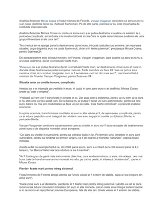 Analistul financiar Mircea Cosea si fostul ministru de Finante, Varujan Vosganian considera ca zona euro nu
s-ar putea desfiinta decat cu cheltuieli foarte mari. Pe de alta parte, parerea lor nu este impartasita de
institutiile internationale.
Analistul financiar Mircea Cosea nu crede ca zona euro s-ar putea destrama si sustine ca asistam la o
perioada complicata, accentuata si la nivel emotional si care "are in spate niste interese evidente ale unor
grupuri financiare si ale unor tari".
"Nu cred ca se va ajunge pana la destramarea zonei euro, intrucat costurile sunt enorme, iar repararea
situatiei, dupa disparitia euro va costa foarte mult, chiar si in tarile puternice", precizeaza Mircea Cosea,
pentru Business24.
De aceeasi parere este si fostul ministru de Finante, Varujan Vosganian, care sustine ca zona euro nu s-
ar putea destrama, decat cu cheltuieli foarte mari.
"Zona euro nu s-ar putea destrama decat cu cheltuieli foarte mari, iar destramarea zonei euro ar pune in
discutie chiar destramarea pietei europene comune. Tarile membre vor face tot ceea ce pot ca sa o
mentina, chiar si cu costuri marginale, cum ar fi scoaterea unor tari din zona euro", precizeaza fostul
ministrul de Finante, Varujan Vosganian, pentru Business 24.
Situatia celor cu credite in euro, complicata
Intrebat ce s-ar intampla cu creditele in euro, in cazul in care zona euro s-ar desfiinta, Mircea Cosea
crede ca "este o enigma".
"Probabil ca vom vor fi transferate in credite in lei. Dar asta este o problema, pentru ca nu stim la ce curs
si nu stim cine va fixa acest curs. De la banca nu ar putea fi decat un curs administrativ, pentru ca fara
euro, banca nu mai are posibilitatea sa faca un joc pe piata. Este foarte complicat", a precizat analistul
economic.
In opinia acestuia, transformarea creditelor in euro in alte valute ar fi, de asemenea, complicata, pentru
ca ar aduce prejudiciu unei categorii de cetateni care s-au angajat in credite cu dobanzi diferite, in
perioade diferite.
Varujan Vosganian considera ca persoanele care au credite in euro vor fi dezavantajate de destramarea
zonei euro si de dispartia monedei unice europene.
"Cei care au credite in euro pierd, pentru ca primesc leafa in lei. Pe termen lung, creditele in euro sunt
vulnerabile, pentru ca tendinta pe termen lung nu va fi de intarire a monedei nationale", explica fostul
ministru.
Acesta a dat ca exemplu faptul ca, din 2008 pana acum, euro s-a intarit de la 3,6 lei/euro pana la 4,3
lei/euro, "iar Banca Nationala face eforturi ca sa il mentina".
"Ar fi foarte greu de gasit niste instrumente obiective, care sa demonstreze ca este, intr-adevar, cea mai
buna cale de transformare a unui monede intr-alta, pe cat se poate, in interesul cetateanului", spune si
Mircea Cosea.
Pierderi foarte mari pentru intreg sistemul
Fostul ministru de Finante atrage atentia ca "unele valute ar fi extrem de slabite, daca ar iesi singure din
zona euro".
"Daca zona euro s-ar destrama, pierderile ar fi foarte mari pentru intreg sistemul. Ganditi-va cat ar dura
reconversia tuturor circuitelor monetare din euro in alte monede, cat ar costa asta intregul sistem bancar
si in ce mod s-ar repozitiona Uniunea Europeana, fata de alte tari. Unele valute ar fi extrem de slabite,
 