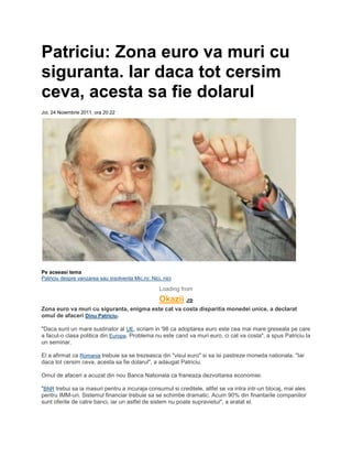 Patriciu: Zona euro va muri cu
siguranta. Iar daca tot cersim
ceva, acesta sa fie dolarul
Joi, 24 Noiembrie 2011, ora 20:22
Pe aceeasi tema
Patriciu despre vanzarea sau insolventa Mic.ro: Nici, nici
Loading from
Okazii .ro
Zona euro va muri cu siguranta, enigma este cat va costa disparitia monedei unice, a declarat
omul de afaceri Dinu Patriciu.
"Daca sunt un mare sustinator al UE, scriam in '98 ca adoptarea euro este cea mai mare greseala pe care
a facut-o clasa politica din Europa. Problema nu este cand va muri euro, ci cat va costa", a spus Patriciu la
un seminar.
El a afirmat ca Romania trebuie sa se trezeasca din "visul euro" si sa isi pastreze moneda nationala. "Iar
daca tot cersim ceva, acesta sa fie dolarul", a adaugat Patriciu.
Omul de afaceri a acuzat din nou Banca Nationala ca franeaza dezvoltarea economiei.
"BNR trebui sa ia masuri pentru a incuraja consumul si creditele, altfel se va intra intr-un blocaj, mai ales
pentru IMM-uri. Sistemul financiar trebuie sa se schimbe dramatic. Acum 90% din finantarile companiilor
sunt oferite de catre banci, iar un astfel de sistem nu poate supravietui", a aratat el.
 
