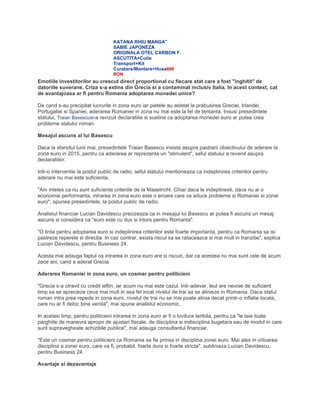 KATANA RHIU MANGA"
SABIE JAPONEZA
ORIGINALA OTEL CARBON F.
ASCUTITA+Cutie
Transport+Kit
Curatare/Montare+Husa699
RON
Emotiile investitorilor au crescut direct proportional cu fiecare stat care a fost "inghitit" de
datoriile suverane. Criza s-a extins din Grecia si a contaminat inclusiv Italia. In acest context, cat
de avantajoasa ar fi pentru Romania adoptarea monedei unice?
De cand s-au precipitat lucrurile in zona euro iar pietele au asistat la prabusirea Greciei, Irlandei,
Portugaliei si Spaniei, aderarea Romaniei in zona nu mai este la fel de tentanta. Insusi presedintele
statului, Traian Basescusi-a revizuit declaratiile si sustine ca adoptarea monedei euro ar putea crea
probleme statului roman.
Mesajul ascuns al lui Basescu
Daca la sfarsitul lunii mai, presedintele Traian Basescu insista asupra pastrarii obiectivului de aderare la
zona euro in 2015, pentru ca aderarea ar reprezenta un "stimulent", seful statului a revenit asupra
declaratiilor.
Intr-o interventie la postul public de radio, seful statului mentioneaza ca indeplinirea criteriilor pentru
aderare nu mai este suficienta.
"Am inteles ca nu sunt suficiente criteriile de la Maastricht. Chiar daca le indeplinesti, daca nu ai o
economie performanta, intrarea in zona euro este o eroare care va aduce probleme si Romaniei si zonei
euro", spunea presedintele, la postul public de radio.
Analistul financiar Lucian Davidescu precizeaza ca in mesajul lui Basescu ar putea fi ascuns un mesaj
ascuns si considera ca "euro este cu dus si intors pentru Romania".
"O tinta pentru adoptarea euro si indeplinirea criteriilor este foarte importanta, pentru ca Romania sa isi
pastreze reperele si directia. In caz contrar, exista riscul sa se rataceasca si mai mult in tranzitie", explica
Lucian Davidescu, pentru Business 24.
Acesta mai adauga faptul ca intrarea in zona euro are si riscuri, dar ca acestea nu mai sunt cele de acum
zece ani, cand a aderat Grecia.
Aderarea Romaniei in zona euro, un cosmar pentru politicieni
"Grecia s-a otravit cu credit ieftin, iar acum nu mai este cazul. Intr-adevar, leul are nevoie de suficient
timp sa se aprecieze ceva mai mult in asa fel incat nivelul de trai sa se alinieze in Romania. Daca statul
roman intra prea repede in zona euro, nivelul de trai nu se mai poate alinia decat printr-o inflatie locala,
care nu ar fi deloc bine venita", mai spune analistul economic.
In acelasi timp, pentru politicieni intrarea in zona euro ar fi o lovitura teribila, pentru ca "le taie toate
parghiile de manevra apropo de ajustari fiscale, de disciplina si indisciplina bugetara sau de modul in care
sunt supravegheate achizitiile publice", mai adauga consultantul financiar.
"Este un cosmar pentru politicieni ca Romania sa fie prinsa in disciplina zonei euro. Mai ales in viitoarea
disciplina a zonei euro, care va fi, probabil, foarte dura si foarte stricta", subliniaza Lucian Davidescu,
pentru Business 24.
Avantaje si dezavantaje
 