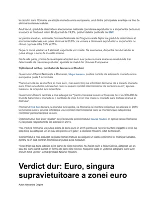 In cazul in care Romania va adopta moneda unica europeana, unul dintre principalele avantaje va tine de
eliminarea riscului valutar.
Anul trecut, gradul de deschidere al economiei nationale (ponderea exporturilor si a importurilor de bunuri
si servicii in Produsul Intern Brut) a fost de 74,8%, potrivit datelor publicate de BNR.
Iar pentru acest an, estimarile Comisiei Nationale de Prognoza arata faptul ca gradul de deschidere al
economiei nationale s-ar putea diminua la 63,8%, ca urmare a diminuarii exporturilor si importurilor cu
ritmuri cuprinse intre 15% si 25%.
Dupa ce riscul valutar va fi eliminat, exporturile vor creste. De asemenea, disparitia riscului valutar ar
putea atrage o serie de investitii straine.
Pe de alta parte, printre dezavantajele adoptarii euro s-ar putea numara scaderea nivelului de trai,
determinata de cresterea preturilor, ajustate la nivelul din Uniunea Europeana.
Optimismul lui Boc, combatut de Isarescu si Roubini
Guvernatorul Bancii Nationale a Romaniei, Mugur Isarescu, sustine ca tinta de aderare la moneda unica
europeana poate fi schimbata.
"Daca lucrurile nu se clarifica in zona euro, mai avem timp sa schimbam termenul de a trece la moneda
euro. Eram una dintre putinele tari care nu aveam comitet interministerial de trecere la euro", spunea
Isarescu, la inceputul lunii noiembrie.
Guvernatorul bancii centrale a mai adaugat ca ""pentru trecerea la euro ar fi nevoie de vreo 300-400 de
tiruri de bancnote si monede si o cantitate de vreo 3-4 ori mai mare cu moneda care trebuie stransa si
distrusa".
Premierul Emil Boc declara, la sfarsitul lunii aprilie, ca Romania isi mentine obiectivul de aderare in 2015
la moneda euro si anunta infiintarea unui comitet interministerial care sa monitorizeze indeplinirea
conditiilor pentru trecerea la euro.
Optimismul lui Boc este "ajustat" de previziunile economistului Nouriel Roubini, in opinia caruia Romania
nu isi poate respecta tinta de aderare in 2015.
"Nu cred ca Romania va putea adera la zona euro in 2015 pentru ca nu cred sunteti pregatiti si cred ca
este bine sa asteptati un an sau doi pentru a fi gata", a declarat Roubini, citat de NewsIn.
Economistul a mai adaugat ca statul roman trebuie sa asigure un cadru economic si financiar sanatos,
pentru ca in caz contrar, Romania ar putea avea necazuri.
"Este drept ca daca aderati aveti parte de niste beneficii. Nu faceti cum a facut Grecia, asteptati un an
sau doi pana cand sunteti in forma de care este nevoie. Masurile luate in vederea adoptarii euro sunt
oricum bine venite", a mai precizat Nouriel Roubini.
Verdict dur: Euro, singura
supravietuitoare a zonei euro
Autor: Alexandra Grigore
 