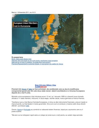 Miercuri, 16 Noiembrie 2011, ora 18:13
Pe aceeasi tema
Monti: Italia poate depasi criza
Sfaturile celui mai bogat om din lume pentru rezolvarea crizei europene
Italia sta pe un butoi cu pulbere. Ce poate face noul guvern?
Premiera:Reprezentanti ai extremei drepte, in noul guvern de coalitie din Grecia
Bmw 318i Limo 1895cm 118cp
An20002800 EUR
Premierii din Grecia si Italia au fost schimbati, dar problemele care au dus la modificarea
componentei guvernului din cele doua state raman: datorii exorbitante si o Uniunea Europeana
departe de a mai fi unita.
Moneda unica europeana a fost introdusa acum 12 ani, la 1 ianuarie 1999 si a devenit noua moneda
oficiala a 11 state membre, inlocuind, in doua etape, vechile valute, marca germana si francul francez.
"Gardianul euro a fost Banca Centrala Europeana, in timp ce alte instrumente financiare, precum taxele si
imprumuturile, au fost lasate in mana guvernelor. Era ca si cum ai conduce o masina catre doua directii
diferite", puncteaza CNN.
Grecia, Spania si Portugalia au construit un adevarat sistem financiar, bazat pe o economie care nu il
putea sustine.
"Ma tem ca ne indreptam rapid catre un colaps (al zonei euro n.red) pentru ca vedem deja semnele
 