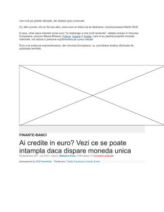 mai mult pe pietele afectate, ale statelor greu incercate.
Cu alte cuvinte, intr-un fel sau altul, zona euro ar trebui sa se destrame, concluzioneaza Martin Wolf.
In plus, chiar daca membrii zonei euro "ar restrange si mai mult randurile", statele incluse in Uniunea
Europeana, precum Marea Britanie, Polonia, Ungaria si Suedia, care si-au pastrat propriile monede
nationale, vor aduce o presiune suplimentara pe cursul valutar.
Euro s-ar putea sa supravietuiasca, dar Uniunea Europeana, nu, puncteaza analiza efectuata de
publicatia amintita.
FINANTE-BANCI
Ai credite in euro? Vezi ce se poate
intampla daca dispare moneda unica
08 decembrie 2011, ora 20:51, autor(i): Madalina Pana | 3.840 afisari | 7 comentarii publicate
Aboneaza-te la: RSS Newsletter Trimite prin: Twitter Facebook LinkedIn Email
 