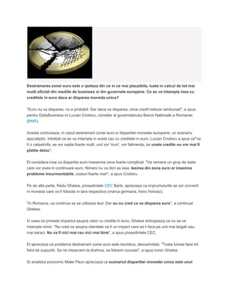 Destramarea zonei euro este o ipoteza din ce in ce mai plauzibila, luata in calcul de tot mai
multi oficiali din mediile de business si din guvernele europene. Ce se va intampla insa cu
creditele in euro daca ar disparea moneda unica?
"Euro nu va disparea, nu e probabil. Dar daca va disparea, orice credit trebuie rambursat", a spus
pentru DailyBusiness.ro Lucian Croitoru, consilier al guvernatorului Bancii Nationale a Romaniei
(BNR).
Acesta contureaza, in cazul destramarii zonei euro si disparitiei monedei europene, un scenariu
apocaliptic. Intrebat ce se va intampla in acest caz cu creditele in euro, Lucian Croitoru a spus ca"va
fi o catastrofa, se vor replia foarte multi, unii vor 'muri', vor falimenta, iar unele credite nu vor mai fi
platite deloc".
El considera insa ca disparitia euro inseamna ceva foarte complicat. "Va ramane un grup de state
care vor avea in continuare euro. Nimeni nu va dori sa iasa. Iesirea din zona euro ar insemna
probleme insurmontabile, costuri foarte mari", a spus Croitoru.
Pe de alta parte, Radu Ghetea, presedintele CEC Bank, apreciaza ca imprumuturile se vor converti
in moneda care va fi folosita in tara respectiva (marca germana, franc francez).
"In Romania, va continua sa se utilizeze leul. Dar eu nu cred ca va disparea euro", a continuat
Ghetea.
In ceea ce priveste impactul asupra celor cu credite in euro, Ghetea anticipeaza ca nu se va
intampla nimic. "Nu cred ca asupra clientelei va fi un impact care sa ii faca pe unii mai bogati sau
mai saraci. Nu va fi nici mai rau nici mai bine", a spus presedintele CEC.
El apreciaza ca problema destramarii zonei euro este teoretica, deocamdata. "Toata lumea face tot
felul de supozitii. Sa ne intoarcem la drahma, sa folosim cocosei", a spus ironic Ghetea.
Si analistul economic Matei Paun apreciaza ca scenariul disparitiei monedei unice este unul
 