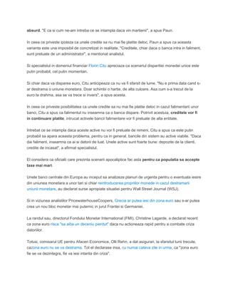 absurd. "E ca si cum ne-am intreba ce se intampla daca vin martienii", a spus Paun.
In ceea ce priveste ipoteza ca unele credite sa nu mai fie platite deloc, Paun a spus ca aceasta
varianta este una imposibil de concretizat in realitate. "Creditele, chiar daca o banca intra in faliment,
sunt preluate de un administrator", a mentionat analistul.
Si specialistul in domeniul financiar Florin Citu apreciaza ca scenariul disparitiei monedei unice este
putin probabil, cel putin momentan.
Si chiar daca va disparea euro, Citu anticipeaza ca nu va fi sfarsit de lume. "Nu e prima data cand s-
ar destrama o uniune monetara. Doar schimbi o hartie, de alta culoare. Asa cum s-a trecut de la
euro la drahma, asa se va trece si invers", a spus acesta.
In ceea ce priveste posibilitatea ca unele credite sa nu mai fie platite deloc in cazul falimentarii unor
banci, Citu a spus ca falimentul nu inseamna ca o banca dispare. Potrivit acestuia, creditele vor fi
in continuare platite, intrucat activele bancii falimentare vor fi preluate de alta entitate.
Intrebat ce se intampla daca aceste active nu vor fi preluate de nimeni, Citu a spus ca este putin
probabil sa apara aceasta problema, pentru ca in general, bancile din sistem au active viabile. "Daca
dai faliment, inseamna ca ai si datorii de luat. Unele active sunt foarte bune: depozite de la clienti,
credite de incasat", a afirmat specialistul.
El considera ca oficialii care prezinta scenarii apocaliptice fac asta pentru ca populatia sa accepte
taxe mai mari.
Unele banci centrale din Europa au inceput sa analizeze planuri de urgenta pentru o eventuala iesire
din uniunea monetara a unor tari si chiar reintroducerea propriilor monede in cazul destramarii
uniunii monetare, au declarat surse apropiate situatiei pentru Wall Street Journal (WSJ).
Si in viziunea analistilor PricewaterhouseCoopers, Grecia ar putea iesi din zona euro sau s-ar putea
crea un nou bloc monetar mai puternic in jurul Frantei si Germaniei.
La randul sau, directorul Fondului Monetar International (FMI), Christine Lagarde, a declarat recent
ca zona euro risca "sa aiba un deceniu pierdut" daca nu actioneaza rapid pentru a combate criza
datoriilor.
Totusi, comisarul UE pentru Afaceri Economice, Olli Rehn, a dat asigurari, la sfarsitul lunii trecute,
cazona euro nu se va destrama. Tot el declarase insa, cu numai cateva zile in urma, ca "zona euro
fie se va dezintegra, fie va iesi intarita din criza".
 