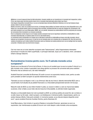 @Marius, ca sa-ti raspund totusi la titlul articolului. Aceste credite se vor transforma in moneda tarii respective, adica
in lei, sau daca este mai bine pentru banci intr-o moneda internationala adica dolar sau franc.
Cat despre dispartitia monedei Euro, nu se va inampla daca domana Merkel si Sarkozy vor sa mai traiasca dupa
aceea. Dati-mi voie sa ma explic:
Marile concerne, care i-au sustinut pe cei doi, si intreaga clasa politica au foarte mult de pe urma dispartitie euro, prin
faptul ca o sa piarda foarte mult la conversia intre monede, probabil bancile ar avea de casigat din comisioane, dar
per total companii cum sunt Mercedes, BMW, etc vor pierde, deoarece au externalizat mult din productie prin europa
iar conversia intre monede le va micsora veniturile.
Euro va disparea numai dupa ce vor incepe aceste companii mari sa-si raporteze veniturile si cheltuielile la o alta
moneda internationala, ex dolarul (desi nici el nu sta foarte bine).
In momentul cand companiile vor incepe sa-si calculeze veniturile si cheltuielile pe baza unei alte monede, atunci
trebuie sa ne speriem ca pica euro. In rest tot ce se inampla este ca si chestia aia cu dezastrul 2K. Dar din punct de
vedere al reclamei sunt multe institutii financiare care au interese sa scada puterea euro ca sa castige bani pe seama
cursurilor. Chestia care ne-a lovit de la inceput.
Cel mai mare risc al crizei datoriilor europene este "balcanizarea", adica fragmentarea intereselor
economice in functie de criterii superficiale, in principal nationale, dupa cum a declarat, vineri, cancelarul
britanic George Osborne.
Numaratoarea inversa pentru euro. Va fi salvata moneda unica
europeana?
Soarta euro se discuta la Formul de la Davos. In timp ce unii analisti spun ca euro ar putea fi inlocuit cu o
alta moneda unica, exista si specialisti care atrag atentia ca procesul de conversie este prea costisitor.
Romania vrea sa salveze euro, dar este inteleapta?
Analistii financiari consultati de Business 24 sustin ca euro va supravietui testului crizei, pentru ca este
putin probabil ca liderii europeni sa aprobe destramarea zonei euro.
"Sansele (ca euro sa dispara n.red ) s-au diminuat, fata de anul trecut, datorita interventiei BCE care a
usurat foarte mult situatia de pe pietele financiare si a imbunatatit perspectivele bancilor din Europa.
Masurile luate de BCE au avut efect imediat in piata, au scazut si ratele cu care se imprumuta statele
suverane; chiar si Italia a avut niste rate de imprumut imbunatatite, la ultimele licitatii organizate.
Situatia s-a imbunatatit destul de mult si probabil ca BCE va continua politica de acest fel, dar va trebui si
ca alte masuri sa fie luate. Liderii europeni, ca intotdeauna in domeniul politic, tergiverseaza, pentru ca
exista interese diferite. Este putin probabil, in momentul acesta, sa se discute despre disparitia zonei
euro", spune analistul financiar Aurelian Dochia, pentru Business 24.
Ionel Blanculescu, fost ministru in guvernul Nastse si consultant financiar, apreciaza ca euro va
supravietui, dar mentioneaza ca peste 20 de ani vom vorbi despre o alta moneda unica europeana.
 
