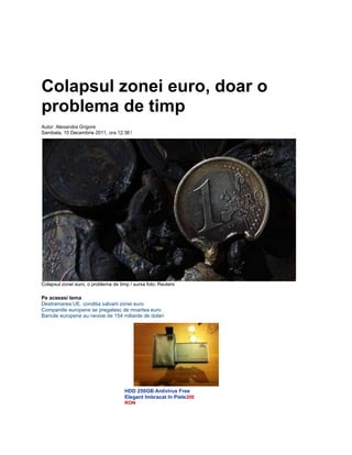 Colapsul zonei euro, doar o
problema de timp
Autor: Alexandra Grigore
Sambata, 10 Decembrie 2011, ora 12:361
Colapsul zonei euro, o problema de timp / sursa foto: Reuters
Pe aceeasi tema
Destramarea UE, conditia salvarii zonei euro
Companiile europene se pregatesc de moartea euro
Bancile europene au nevoie de 154 miliarde de dolari
HDD 250GB Antivirus Free
Elegant Imbracat In Piele200
RON
 