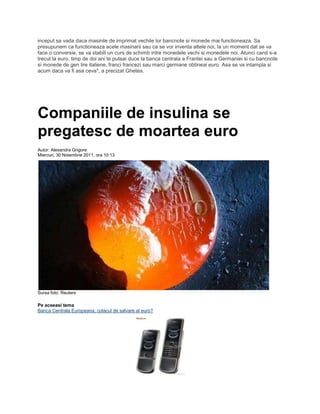 inceput sa vada daca masinile de imprimat vechile lor bancnote si monede mai functioneaza. Sa
presupunem ca functioneaza acele masinarii sau ca se vor inventa altele noi, la un moment dat se va
face o conversie, se va stabili un curs de schimb intre monedele vechi si monedele noi. Atunci cand s-a
trecut la euro, timp de doi ani te puteai duce la banca centrala a Frantei sau a Germaniei si cu bancnote
si monede de gen lire italiene, franci francezi sau marci germane obtineai euro. Asa se va intampla si
acum daca va fi asa ceva", a precizat Ghetea.
Companiile de insulina se
pregatesc de moartea euro
Autor: Alexandra Grigore
Miercuri, 30 Noiembrie 2011, ora 10:13
Sursa foto: Reuters
Pe aceeasi tema
Banca Centrala Europeana, colacul de salvare al euro?
 