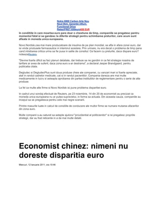 Nokia 8800 Carbon Arte Nou
Nout 0km, Garantie 24luni,
Functional Orice
Retea!PRET:650euro650 EUR
In conditiile in care moartea euro pare doar o chestiune de timp, companiile se pregatesc pentru
momentul fatal si se gandesc la diferite strategii pentru schimbarea preturilor, care acum sunt
afisate in moneda unica europeana.
Novo Nordisk,cea mai mare producatoare de insulina de pe plan mondial, se afla in afara zonei euro, dar
isi vinde produsele farmaceutice in interiorul acesteia. Prin urmare, nu era decat o problema de timp pana
cand intrebarea critica urma sa fie pusa in salile de consiliul: Ce facem cu preturile, daca dispare euro?
noteazaReuters.
"Devine foarte dificil sa faci planuri detaliate, dar trebuie sa ne gandim in ce fel strategia noastra de
tarifare ar avea de suferit, daca zona euro s-ar destrama", a declarat Jesper Brandgaard, pentru
publicatia citata.
Degludec si DegludecPlus sunt doua produse cheie ale companiei, cu vanzari mari si foarte apreciate,
atat in randul cadrelor medicale, cat si in randul pacientilor. Compania daneza are mai multe
medicamente in lucru si asteapta aprobarea din partea institutiilor de reglementare pentru o serie de alte
produse.
La fel ca multe alte firme si Novo Nordisk isi pune problema disparitiei euro.
In cadrul unui sondaj efectuat de Reuters, pe 23 noiembrie, 14 din 20 de economisti au precizat ca
moneda unica europeana nu ar putea supravietui, in forma sa actuala. Din aceasta cauza, companiile au
inceput sa se pregatesca pentru cele mai negre scenarii.
Printre masurile luate in calcul de consiliile de conducere ale multor firme se numara mutarea afacerilor
din zona euro.
Multe companii s-au saturat sa astepte ajutorul "providential al politicienilor'' si isi pregatesc propriile
strategii, dar au fost reticente in a da mai multe detalii.
Economist chinez: nimeni nu
doreste disparitia euro
Miercuri, 12 Ianuarie 2011, ora 10:46
 