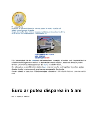 Pe aceeasi tema
Productiile de la Hollywood se muta in Franta, atrase de creditul fiscal de 20%
WiMAX intra in Romania din aprilie
Google, Microsoft si Cisco Systems isi apara dreptul de a conduce afaceri cu China
50 de hectare sunt necesare pentru a supravietui in UE
VAND TRANSPORT PAVELE
NISIP DESEURI
CONSTRUCTII38 RON
Criza datoriilor de stat din Europa nu afecteaza pozitia strategica pe termen lung a monedei euro in
sistemul monetar global si "nimeni nu doreste ca euro sa dispara", a declarat miercuri pentru
Reuters un consilier al bancii centrale din China, anunta Mediafax.
El a adaugat ca un echilibru intre dolar si euro este mai benefic pentru pietele financiare globale
decat o situatie in care moneda americana ar avea pozitia dominanta.
China a investit in euro circa 25% din rezervele valutare de 2.850 miliarde de dolari, cele mai mari din
lume.
Euro ar putea disparea in 5 ani
Luni, 07 Iunie 2010, ora 00:511
 