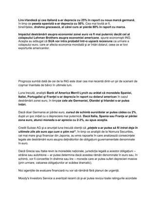 Lira irlandeză şi cea italiană s-ar deprecia cu 25% în raport cu noua marcă germană,
în timp ce peseta spaniolă s-ar deprecia cu 50%. Cea mai lovită ar fi,
bineînţeles, drahma grecească, al cărei curs ar pierde 80% în raport cu marca.
Impactul destrămării asupra economiei zonei euro va fi mai puternic decât cel al
colapsului Lehman Brothers asupra economiei americane, spune economiştii ING.
Aceştia au adăugat că SUA vor intra probabil într-o uşoară recesiune ca urmare a
colapsului euro, care ar afecta economia mondială şi ar întări dolarul, ceea ce ar lovi
exporturile americanilor.
Prognoza sumbă dată de cei de la ING este doar cea mai recentă dintr-un şir de scenarii de
coşmar înaintate de bănci în ultimele luni.
Luna trecută, analiştii Bank of America Merril Lynch au arătat că monedele Spaniei,
Italiei, Portugaliei şi Franţei s-ar deprecia în raport cu dolarul american în cazul
destrămării zonei euro, în timpce cele ale Germaniei, Olandei şi Irlandei s-ar putea
întări.
Dacă doar Germania ar părăsi euro, cursul de schimb euro/dolar ar putea cădea cu 2%,
după un şoc iniţial cu o depreciere mai puternică. Dacă Italia, Spania sau Franţa ar părăsi
zona euro, atunci moneda s-ar aprecia cu 2-3%, au spus aceştia.
Credit Suisse AG şi-a anunţat luna trecută clienţii că „pieţele s-ar putea să fii intrat deja în
ultimele zile ale euro aşa cum o ştim noi“, în timp ce analiştii de la Nomura Securities,
cel mai mare grup financiar din Japonia, au emis rapoarte în care analizează consecinţele
legale ale destrămării euro asupra deţinătorilor de obligaţiuni guvernamentale denominate
în euro.
Dacă Grecia sau Italia revin la monedele naţionale, jurisdicţia legală a acestor obligaţiuni –
străine sau autohtone – ar putea determina dacă acestea rămân denominate în euro sau, în
schimb, vor fi convertite în drahme sau lire – monede care ar putea suferi deprecieri masive
(prin urmare, valoarea obligaţiunilor ar scădea dramatic).
Nici agenţiile de evaluare financiară nu vor să rămână fără planuri de urgenţă.
Moody's Investors Service a averitzat recent că şi-ar putea revizui toate ratingurile acordate
 