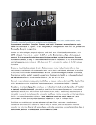 Coface: riscul zonei euro este in crestere.
Perspective economice favorabile pentru companiile americane si japoneze
Compania de consultanta financiara Coface a urcat indicii de evaluare a riscului pentru sapte
state - incluzand SUA si Japonia - si le-a retrogradat pe cele apartinand altor noua tari, printre care
Portugalia, Slovenia si Argentina.
Coface si-a revizuit negativ prognoza in privinta zonei euro, de la o contractie economica de 0,1% in
2012, anticipata in ianuarie, la o scadere de 0,3% in aprilie. „Economia mondiala este marcata, in
prezent, de divergenta dintre trei zone semnificative avansate: contractia economica din zona
euro se inrautateste, in timp ce cresterea nord-americana se stabilizeaza la 2%, iar activitatea isi
revine in Japonia, cu o crestere de 1,8%, dupa ce in 2011 a inregistrat o scadere de -0,9%”, noteaza
compania.
Evaluarea riscului de tara realizata de catre Coface masoara nivelul mediu al incidentelor de plata
cauzate de companiile dintr-o anumita tara in cadrul tranzactiilor comerciale ale acestora si nu se refera
la datoria suverana. Pentru a determina riscul de tara, Coface combina perspectivele economice,
financiare si politice ale tarii respective, experienta Coface privind platile si evaluarea climatului
de afaceri.Evaluarile au o scara cu sapte niveluri: A1, A2, A3, A4, B, C si D.
Semnele revigorarii economice au determinat Coface sa plaseze evaluarea de nivelul A2 a Statelor Unite
sub o perspectiva pozitiva si sa elimine perspectiva negativa a evaluarii de nivelul A1 a Japoniei.
Increderea si consumul populaiei americane se restabilesc in ciuda cresterii pretului petrolului si
a stagnarii venitului disponibil. Imbunatatirea pietei fortei de munca se observa acum intr-un numar
semnificativ de state, insa ritmul ramane la un nivel insuficient pentru a determina o reducere rapida a
somajului. In general, nivelurile datoriilor corporaiilor sunt foarte mici, iar companiile sunt foarte profitabile.
In 2011, au crescut investitiile corporailor. Totusi, IMM-urile americane raman fragile din cauza
dificultatilor pe care le intampina in obtinerea creditelor, se arata in analiza Coface.
In privinta economiei japoneze, dupa scaderea abrupta a activitatii, ca urmare a evenimentelor
catastrofale din martie 2011, aceasta va avea un trend de crestere, stimulata de cererea interna si
exporturi mai puternice.Chiar si intr-un mediu de contractie economica, comportamentul de plata al
companiilor japoneze a ramas pozitiv, precizeaza sursa citata.
 