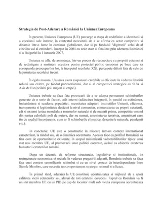 Strategia de Post-Aderare a României la UniuneaEuropeana
În prezent, Uniunea Europeana (UE) parcurge o etapa de redefinire a identitatii si
a coeziunii sale interne, în contextul necesitatii de a se afirma ca actor competitiv si
dinamic într-o lume în continua globalizare, dar si pe fundalul "digerarii" celui de-al
cincilea val al extinderii, început în 2004 cu zece state si finalizat prin aderarea României
si a Bulgariei la 1 ianuarie 2007.
Uniunea se afla, de asemenea, într-un proces de reconectare cu propriii cetateni si
de recâstigare a sustinerii acestora pentru proiectul politic european pe baze care sa
corespunda preocuparilor lor, la începutul secolului XXI, percepute diferit fata de cele de
la jumatatea secolului trecut.
În egala masura, Uniunea cauta raspunsuri credibile si eficiente în vederea întaririi
rolului sau extern, pe fondul parteneriatului, dar si al competitiei strategice cu SUA si
Asia de Est (ceilalti poli majori ai etapei).
Uniunea trebuie sa faca fata provocarii de a se adapta permanent schimbarilor
generate de o serie de factori, atât interni (adâncirea integrarii, în paralel cu extinderea,
îmbatrânirea si scaderea populatiei, necesitatea adaptarii institutiilor Uniunii, eficienta,
transparenta si legitimitatea deciziei la nivel comunitar, comunicarea cu proprii cetateni),
cât si externi (criza mondiala a resurselor naturale si de materii prime, competitia venind
din partea celorlalti poli de putere, dar nu numai, amenintarea terorista, amenintari care
tin de mediul înconjurator, cum ar fi schimbarile climatice, dezastrele naturale, pandemii
etc.).
In concluzie, UE este o constructie în miscare într-un context international
caracterizat, la rândul sau, de o dinamica accentuata. Aceasta face ca profilul României sa
tina cont de oportunitatile existente, în scopul minimizarii vulnerabilitatilor tipice unui
stat nou membru UE, al promovarii unor politici coerente, având ca obiectiv cresterea
bunastarii cetatenilor români.
Dupa un deceniu de reforme structurale, legislative si institutionale, de
restructurare economica si sociala în vederea pregatirii aderarii, România trebuie sa faca
fata unui context semnificativ schimbat si cu un nivel crescut de interdependente între
Statele Membre, care necesita un comportament strategic rational si eficace.
În primul rând, aderarea la UE constituie oportunitatea si mijlocul de a spori
calitatea vietii cetatenilor sai, alaturi de toti cetatenii europeni. Faptul ca România va fi
un stat membru UE cu un PIB pe cap de locuitor mult sub media europeana accentueaza
 