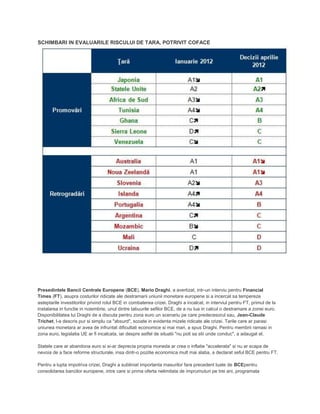 SCHIMBARI IN EVALUARILE RISCULUI DE TARA, POTRIVIT COFACE
Presedintele Bancii Centrale Europene (BCE), Mario Draghi, a avertizat, intr-un interviu pentru Financial
Times (FT), asupra costurilor ridicate ale destramarii uniunii monetare europene si a incercat sa tempereze
asteptarile investitorilor privind rolul BCE in combaterea crizei. Draghi a incalcat, in interviul pentru FT, primul de la
instalarea in functie in noiembrie, unul dintre tabuurile sefilor BCE, de a nu lua in calcul o destramare a zonei euro.
Disponibilitatea lui Draghi de a discuta pentru zona euro un scenariu pe care predecesorul sau, Jean-Claude
Trichet, l-a descris pur si simplu ca "absurd", scoate in evidenta mizele ridicate ale crizei. Tarile care ar parasi
uniunea monetara ar avea de infruntat dificultati economice si mai mari, a spus Draghi. Pentru membrii ramasi in
zona euro, legislatia UE ar fi incalcata, iar despre astfel de situatii "nu poti sa stii unde conduc", a adaugat el.
Statele care ar abandona euro si si-ar deprecia propria moneda ar crea o inflatie "accelerata" si nu ar scapa de
nevoia de a face reforme structurale, insa dintr-o pozitie economica mult mai slaba, a declarat seful BCE pentru FT.
Pentru a lupta impotriva crizei, Draghi a subliniat importanta masurilor fara precedent luate de BCEpentru
consolidarea bancilor europene, intre care si prima oferta nelimitata de imprumuturi pe trei ani, programata
 