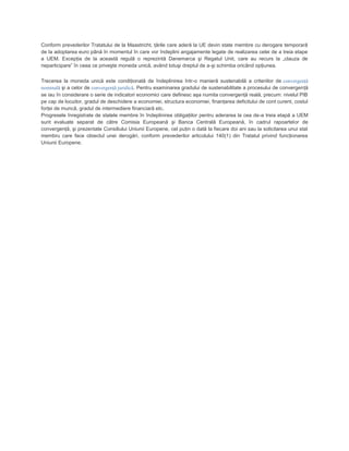 Conform prevederilor Tratatului de la Maastricht, ţările care aderă la UE devin state membre cu derogare temporară
de la adoptarea euro până în momentul în care vor îndeplini angajamente legate de realizarea celei de a treia etape
a UEM. Excepţia de la această regulă o reprezintă Danemarca şi Regatul Unit, care au recurs la „clauza de
neparticipare” în ceea ce priveşte moneda unică, având totuşi dreptul de a-şi schimba oricând opţiunea.
Trecerea la moneda unică este condiţionată de îndeplinirea într-o manieră sustenabilă a criteriilor de convergenţă
nominală şi a celor de convergenţă juridică. Pentru examinarea gradului de sustenabilitate a procesului de convergenţă
se iau în considerare o serie de indicatori economici care definesc aşa numita convergenţă reală, precum: nivelul PIB
pe cap de locuitor, gradul de deschidere a economiei, structura economiei, finanţarea deficitului de cont curent, costul
forţei de muncă, gradul de intermediere financiară etc.
Progresele înregistrate de statele membre în îndeplinirea obligaţiilor pentru aderarea la cea de-a treia etapă a UEM
sunt evaluate separat de către Comisia Europeană şi Banca Centrală Europeană, în cadrul rapoartelor de
convergenţă, şi prezentate Consiliului Uniunii Europene, cel puţin o dată la fiecare doi ani sau la solicitarea unui stat
membru care face obiectul unei derogări, conform prevederilor articolului 140(1) din Tratatul privind funcţionarea
Uniunii Europene.
 