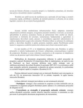 nevoia de folosire eficienta a resurselor proprii si a fondurilor comunitare, de stimulare
mai activa a investitiilor straine si autohtone.
România are astfel nevoie de mentinerea pe o perioada cât mai lunga a cresterii
economice rapide, echilibrate si durabile, de institutii puternice si eficiente, de un sistem
legislativ coerent si de un sistem fiscal predictibil.
Aceasta include modernizarea infrastructurilor fizice, adaptarea sistemului
educational la cerintele europene, revigorarea cercetarii stiintifice si inovarii, cu accent pe
aplicabilitate în practica economica bazata pe parteneriatul între mediul de afaceri,
universitati si institutele de cercetare, restructurarea fundamentala a agriculturii si
impulsionarea dezvoltarii rurale, precum si consolidarea capacitatii administrative în
vederea implementarii acquis-ului comunitar. România trebuie sa actioneze în continuare
pentru o dezvoltare durabila si pentru protectia mediului, pentru flexibilizarea pietei
muncii si asigurarea conditiilor pentru dezvoltarea unui climat concurential optim.
Ca stat membru al UE si în îndeplinirea obiectivelor sale, România va aplica
principiile si valorile fundamentale ale Uniunii: solidaritatea, consensualitatea si spiritul
de compromis. România va avea o abordare constructiva si de cooperare, în îndeplinirea
rolului sau de partener egal în dezvoltarea Uniunii Europene.
Multitudinea de documente programatice elaborate în cadrul procesului de
pregatire a aderarii Românieila UE (majoritatea aflate în implementare, iar unele în curs
de finalizare) au facut necesara definirea unui cadru strategic care sa
stabileasca prioritatile dezvoltarii României în perioada 2007-2013 si sa reorienteze astfel
toate strategiile, politicile, programele si planurile de actiune sectoriale, în conformitate
cu cerintele integrarii rapide si complete a României în UE.
Premisa elaborarii acestei strategii este ca interesele României sunt convergente cu
cele ale UE, iar promovarea intereselor UE ca entitate, raspunde, în egala masura,
intereselor României.
La baza elaborarii strategiei post-aderare au stat urmatoarele principii:
- Participare: strategia a fost construita în cooperare cu toate institutiile care au
competente în asigurarea pregatirii României pentru aderare si în continuarea procesului
de integrare în UE;
- Concordanta cu strategiile si programele nationale existente: strategia
unifica abordarile sectoriale, contine obiective specifice coerente si consistente cu cele
prevazute în principalele documente programatice ale momentului;
 