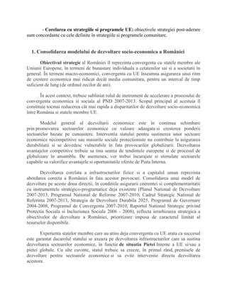 - Corelarea cu strategiile si programele UE: obiectivele strategiei post-aderare
sunt concordante cu cele definite în strategiile si programele comunitare.
1. Consolidarea modelului de dezvoltare socio-economica a României
Obiectivul strategic al României îl reprezinta convergenta cu statele membre ale
Uniunii Europene, în termeni de bunastare individuala a cetatenilor sai si a societatii în
general. În termeni macro-economici, convergenta cu UE înseamna asigurarea unui ritm
de crestere economica mai ridicat decât media comunitara, pentru un interval de timp
suficient de lung (de ordinul zecilor de ani).
În acest context, trebuie subliniat rolul de instrument de accelerare a procesului de
convergenta economica si sociala al PND 2007-2013. Scopul principal al acestuia îl
constituie tocmai reducerea cât mai rapida a disparitatilor de dezvoltare socio-economica
între România si statele membre UE.
Modelul general al dezvoltarii economice este în continua schimbare
prin promovarea sectoarelor economice cu valoare adaugata si cresterea ponderii
sectoarelor bazate pe cunoastere. Interventia statului pentru sustinerea unor sectoare
economice necompetitive sau masurile sociale protectioniste nu contribuie la asigurarea
durabilitatii si se dovedesc vulnerabile în fata provocarilor globalizarii. Dezvoltarea
avantajelor competitive trebuie sa tina seama de tendintele europene si de procesul de
globalizare în ansamblu. De asemenea, vor trebui încurajate si stimulate sectoarele
capabile sa valorifice avantajele si oportunitatile oferite de Piata Interna.
Dezvoltarea corelata a infrastructurilor fizice si a capitalul uman reprezinta
abordarea corecta a României în fata acestor provocari. Consolidarea unui model de
dezvoltare pe aceste doua directii, în conditiile asigurarii coerentei si complementaritatii
cu instrumentele strategico-programatice deja existente (Planul National de Dezvoltare
2007-2013, Programul National de Reforme 2007-2010, Cadrul Strategic National de
Referinta 2007-2013, Strategia de Dezvoltare Durabila 2025, Programul de Guvernare
2004-2008, Programul de Convergenta 2007-2010, Raportul National Strategic privind
Protectia Sociala si Incluziunea Sociala 2006 - 2008), reflecta ierarhizarea strategica a
obiectivelor de dezvoltare a României, prioritizare impusa de caracterul limitat al
resurselor disponibile.
Experienta statelor membre care au atins deja convergenta cu UE arata ca succesul
este garantat dacarolul statului se axeaza pe dezvoltarea infrastructurilor care sa sustina
dezvoltarea sectoarelor economice, în functie de situatia Pietei Interne a UE si/sau a
pietei globale. Cu alte cuvinte, statul trebuie sa creeze, în primul rând, premisele de
dezvoltare pentru sectoarele economice si sa evite interventie directa dezvoltarea
acestora.
 