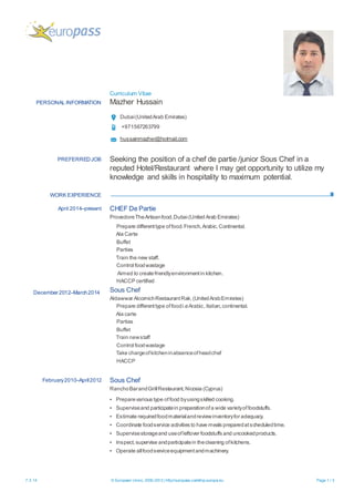 Curriculum Vitae
7.3.14 © European Union, 2002-2013 | http://europass.cedefop.europa.eu Page 1 / 3
PERSONAL INFORMATION Mazher Hussain
Dubai(UnitedArab Emirates)
+971567263799
hussainmazher@hotmail.com
WORK EXPERIENCE
PREFERREDJOB Seeking the position of a chef de partie /junior Sous Chef in a
reputed Hotel/Restaurant where I may get opportunity to utilize my
knowledge and skills in hospitality to maximum potential.
April 2014–present
December 2012–March2014
CHEF De Partie
ProvedoreTheArtisanfood,Dubai(United Arab Emirates)
Prepare differenttype offood. French,Arabic,Continental.
Ala Carte
Buffet
Parties
Train the new staff.
Control foodwastage
Aimed to createfriendlyenvironmentin kitchen.
HACCP certified
Sous Chef
Aldawwar AlcornichRestaurantRak,(UnitedArabEmirates)
Prepare differenttype offoodi.eArabic,Italian,continental.
Ala carte
Parties
Buffet
Train newstaff
Control foodwastage
Take chargeofkitcheninabsenceofheadchef
HACCP
February2010–April2012 Sous Chef
RanchoBarandGrillRestaurant,Nicosia (Cyprus)
▪ Preparevarious type offood byusingskilled cooking.
▪ Superviseand participatein preparationofa wide varietyoffoodstuffs.
▪ Estimate requiredfoodmaterialandreviewinventoryfor adequacy.
▪ Coordinate foodservice activities to have meals preparedatscheduledtime.
▪ Supervisestorageand useofleftover foodstuffs and uncookedproducts.
▪ Inspect,supervise andparticipatein thecleaning ofkitchens.
▪ Operate allfoodserviceequipmentandmachinery.
 