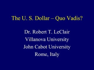 The U. S. Dollar – Quo Vadis?

    Dr. Robert T. LeClair
     Villanova University
    John Cabot University
          Rome, Italy
 