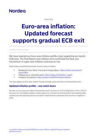 e-markets.nordea.com/article/44035/euro-area-inflation-updated-forecast-supports-
gradual-ecb-exit
18 April 2018
Euro-area inflation:
Updated forecast
supports gradual ECB exit
Tuuli Koivu | Anders Svendsen
We have lowered our Euro-area inflation proﬁle a tad, supporting our dovish
ECB view. The ﬁnal March core inflation print conﬁrmed the flash, but
momentum in super core inflation continues to rise.
Earlier today, we published two larger research notes on inflation:
• Nordea On Your Mind: The end of cheap labour: https://ndea.mk/research-
noym1804
• Inflation at an inflection point: https://ndea.mk/Inflation_report
• Invitation to webinar: https://ndea.mk/NOYMinflationwebinar
This note updates our Euro-area inflation forecast and adds a few comments to the ﬁnal March print.
Updated inflation proﬁle – one notch down
We take our Euro-area core inflation forecast down by 0.1 %-points to 1.1% for 2018 and to 1.4% in 2019. In
the same vein, the headline inflation numbers decline to 1.3% both for 2018 and 2019. Flat headline proﬁle
is partly due to the declining futures curve which implies that the contribution from oil will turn negative in
2019.
 