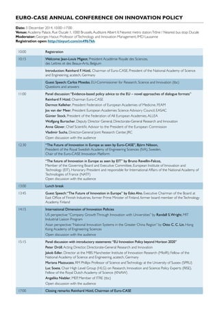 EURO-CASE ANNUAL CONFERENCE ON INNOVATION POLICY
Date: 3 December 2014, 10:00–17:00
Venue: Academy Palace, Rue Ducale 1, 1000 Brussels,Auditoire Albert II. Nearest metro station:Trône / Nearest bus stop: Ducale
Moderator: Georges Haour, Professor ofTechnology and Innovation Management, IMD Lausanne
Registration open: http://tinyurl.com/m49b7kh
10:00 Registration
10:15 Welcome: Jean-Louis Migeot, President Académie Royale des Sciences,
des Lettres et des Beaux-Arts, Belgium
Introduction: Reinhard F. Hüttl, Chairman of Euro-CASE, President of the National Academy of Science
and Engineering, acatech, Germany
Guest Speech: Carlos Moedas, EU-Commissioner for Research, Science and Innovation (tbc)
Questions and answers
11:00 Panel discussion:“Evidence-based policy advice to the EU – novel approaches of dialogue formats”
Reinhard F. Hüttl, Chairman Euro-CASE
Dermot Kelleher, President Federation of European Academies of Medicine, FEAM
Jos van der Meer, President European Academies Science Advisory Council, EASAC
Günter Stock, President of the Federation of All European Academies,ALLEA
Wolfgang Burtscher, Deputy Director General, Directorate-General Research and Innovation
Anne Glover, Chief Scientific Advisor to the President of the European Commission
Vladimir Sucha, Director-General Joint Research Center, JRC
Open discussion with the audience
12:30 “The Future of Innovation in Europe as seen by Euro-CASE”, Björn Nilsson,
President of the Royal Swedish Academy of Engineering Sciences (IVA), Sweden,
Chair of the Euro-CASE Innovation Platform
“The future of Innovation in Europe as seen by EIT” by Bruno Revellin-Falcoz,
Member of the Governing Board and Executive Committee, European Institute of Innovation and
Technology (EIT), Honorary President and responsible for International Affairs of the National Academy of
Technologies of France (NATF)
Open discussion with the audience
13:00 Lunch break
13:45 Guest Speech:“The Future of Innovation in Europe” by Esko Aho, Executive Chairman of the Board at
East Office of Finnish Industries, former Prime Minister of Finland, former board member of theTechnology
Academy Finland
14:15 International Dimension of Innovation Policies
US perspective:“Company GrowthThrough Innovation with Universities” by Randall S.Wright, MIT
Industrial Liaison Program
Asian perspective:“National Innovation Systems in the Greater China Region” by Otto C. C. Lin, Hong
Kong Academy of Engineering Sciences
Open discussion with the audience
15:15 Panel discussion with introductory statements:“EU Innovation Policy beyond Horizon 2020”
Peter Dröll,Acting Director, Directorate-General Research and Innovation
Jakob Edler, Director at the MBS Manchester Institute of Innovation Research (MIoIR); Fellow of the
National Academy of Science and Engineering, acatech, Germany
Mariana Mazzucato, RM Phillips Professor of Science andTechnology at the University of Sussex (SPRU)
Luc Soete, Chair High Level Group (HLG) on Research, Innovation and Science Policy Experts (RISE),
Fellow of the Royal Dutch Academy of Science (KNAW)
Angelika Niebler, MEP, Member of ITRE (tbc)
Open discussion with the audience
17:00 Closing remarks: Reinhard Hüttl, Chairman of Euro-CASE
 