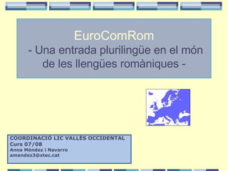 EuroComRom  -   Una entrada plurilingüe en el món de les llengües romàniques - COORDINACIÓ LIC VALLÈS OCCIDENTAL Curs 07/08 Anna Méndez i Navarro [email_address] 
