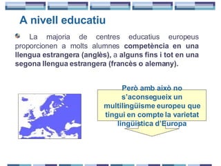 A nivell educatiu La majoria de centres educatius europeus proporcionen a molts alumnes  competència en una llengua estrangera (anglès),  a  alguns fins i tot en una segona llengua estrangera (francès o alemany). Però amb això no s’aconsegueix un multilingüisme europeu que tingui en compte la varietat lingüística d’Europa 