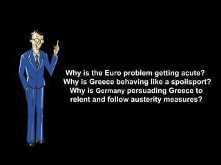 Why is the Euro problem getting acute?
Why is Greece behaving like a spoilsport?
 Why is Germany persuading Greece to
 relent and follow austerity measures?
 