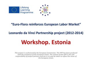 “Euro-Flora reinforces European Labor Market” 
Leonardo da Vinci Partnership project (2012-2014) 
Workshop. Estonia 
This project is co-financed by the European Commission. This PPP has been produced 
with the assistance of the European Union. The content of this PPP is the sole 
responsibility of project partners and can in no way be taken to reflect the views of 
the European Union. 
 