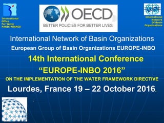 International
Office
For Water
PARIS-FRANCE
International
Network
Of Basin
Organizations
International Network of Basin Organizations
European Group of Basin Organizations EUROPE-INBO
14th International Conference
“EUROPE-INBO 2016”
ON THE IMPLEMENTATION OF THE WATER FRAMEWORK DIRECTIVE
Lourdes, France 19 – 22 October 2016.
 