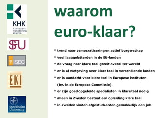 waarom
euro-klaar?
* trend naar democratisering en actief burgerschap
* veel laaggeletterden in de EU-landen
* de vraag naar klare taal groeit overal ter wereld
* er is al wetgeving over klare taal in verschillende landen
* er is aandacht voor klare taal in Europese instituten
(bv. in de Europese Commissie)
* er zijn goed opgeleide specialisten in klare taal nodig
* alleen in Zweden bestaat een opleiding klare taal
* in Zweden vinden afgestudeerden gemakkelijk een job
 