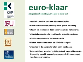 euro-klaarpostgraduaat opleiding van 1 jaar in klare taal
* speelt in op de trend naar democratisering
* biedt een antwoord op vraag naar goede opleiding
* steunt op curriculum door experten uit de hele wereld
* uitgebalanceerde mix van theorie, praktijk en stages
* uitstekend gekwalificeerde docenten
* kiezen voor online leren op ‘virtuele campus’
* modules in de nationale talen en in het Engels
* keuzemodules voor bv. juridische taal, overheidstaal, de
financiële wereld, gezondheidszorg, schrijven op maat
van kansengroepen…
 