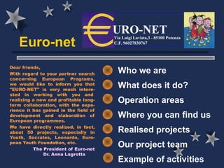 URO-NET
   Euro-net
                                       Via Luigi Lavista,3 - 85100 Potenza
                                       C.F. 96027830767




Dear friends,
With regard to your partner search       Who we are
concerning European Programs,
we would like to inform you that
"EURO-NET" is very much intere-
                                         What does it do?
sted in working with you and 
realizing a new and profitable long-
term collaboration, with the expe-
                                         Operation areas
rience it has gained in the field of
development and elaboration of           Where you can find us
European programmes.
We have directly realized, in fact,
about 50 projects, especially in         Realised projects
Youth, Socrates, Leonardo, Euro-
pean Youth Foundation, etc.
          The President of Euro-net
                                         Our project team
              Dr. Anna Lagrotta
                                         Example of activities
 