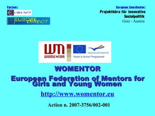Par tner :                                  Eur opean Coor dinator:
                                   Pr ojektbüro für innovative
                                                  Sozialpolitik
                                                 Graz - Austria




               WOMENTOR
   European Federation of Mentors for
        Girls and Young Women
          http://www.womentor.eu
             Action n. 2007-3756/002-001
 
