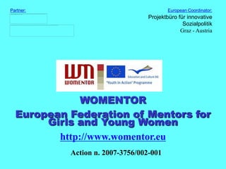 Partner:                                  European Coordinator:
                                  Projektbüro für innovative
                                                Sozialpolitik
                                               Graz - Austria




              WOMENTOR
  European Federation of Mentors for
       Girls and Young Women
         http://www.womentor.eu
           Action n. 2007-3756/002-001
 