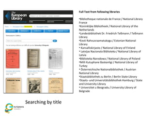 Full Text from following libraries
•Bibliotheque nationale de France / National Library
France
•Koninklijke Bibliotheek / National Library of the
Netherlands
•Landesbibliothek Dr. Friedrich Teßmann / Teßmann
Library
•Eesti Rahvusraamatukogu / Estonian National
Library
• Kansalliskirjasto / National Library of Finland
• Latvijas Nacionala Biblioteka / National Library of
Latvia
•Biblioteka Narodowa / National Library of Poland
•Milli Kutuphane Baskanligi / National Library of
Turkey
• Österreichische Nationalbibliothek / Austrian
National Library
•Staatsbibliothek zu Berlin / Berlin State Library
•Staats- und Universitätsbibliothek Hamburg / State
and University Library
• Univerzitet u Beogradu / University Library of
Belgrade
Searching by title
 