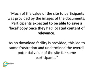 “Much of the value of the site to participants
was provided by the images of the documents.
Participants expected to be able to save a
'local' copy once they had located content of
relevance.
As no download facility is provided, this led to
some frustration and undermined the overall
potential value of the site for some
participants.”
 