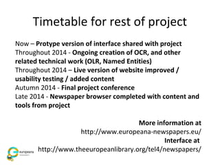 Timetable for rest of project
Now – Protype version of interface shared with project
Throughout 2014 - Ongoing creation of OCR, and other
related technical work (OLR, Named Entities)
Throughout 2014 – Live version of website improved /
usability testing / added content
Autumn 2014 - Final project conference
Late 2014 - Newspaper browser completed with content and
tools from project
More information at
http://www.europeana-newspapers.eu/
Interface at
http://www.theeuropeanlibrary.org/tel4/newspapers/
 