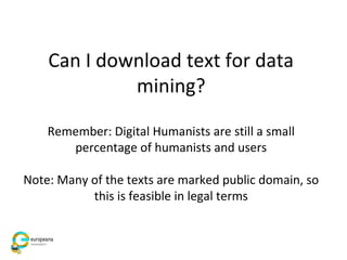 Can I download text for data
mining?
Remember: Digital Humanists are still a small
percentage of humanists and users
Note: Many of the texts are marked public domain, so
this is feasible in legal terms
 