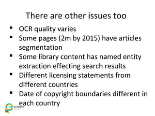 There are other issues too
 OCR quality varies
 Some pages (2m by 2015) have articles
segmentation
 Some library content has named entity
extraction effecting search results
 Different licensing statements from
different countries
 Date of copyright boundaries different in
each country
 