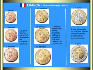 FRANÇA  – faces nacionais  (tema)   O tema da  semeadora  é uma  constante  na história  monetária  do franco.  Desenho de  Laurent Jorio  "Jovem e  feminina  Marianne",  desenhada  por  Fabianne  Courtiade.  Árvore desenhada  por Joaquim Jimenez.  Simboliza "a vida,  a continuidade  e o crescimento".  1 cêntimo   2 cêntimos   5 cêntimos   10 cêntimos   20 cêntimos   50 cêntimos   1 Euro   2 Euro   