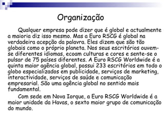 Organização Qualquer empresa pode dizer que é global e actualmente a maioria diz isso mesmo. Mas a Euro RSCG é global na verdadeira acepção da palavra. Eles dizem que são tão globais como o próprio planeta. Nos seus escritórios ouvem-se diferentes idiomas, ecoam culturas e cores e sente-se o pulsar de 75 países diferentes. A Euro RSCG Worldwide é a quinta maior agência global, possui 233 escritórios em todo o globo especializados em publicidade, serviços de marketing, interactividade, serviços de saúde e comunicação empresarial. São uma agência global no sentido mais fundamental. Com sede em Nova Iorque, a Euro RSCG Worldwide é a maior unidade da Havas, o sexto maior grupo de comunicação do mundo. 