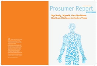 EURO RSCG WORLDWIDE




                                                                                                      Vol. 12, 2012



                                                              My Body, Myself, Our Problem:
                                                              Health and Wellness in Modern Times




Prosumer Reports is a series of thought leadership
publications by Euro RSCG Worldwide—part of a global
initiative to share information and insights, including our
own proprietary research, across the Euro RSCG network
of agencies and client companies.

Euro RSCG Worldwide is a leading integrated marketing
communications agency and was the first agency to be
named Global Agency of the Year by both Advertising Age
and Campaign in the same year. Euro RSCG is made up
of 233 offices in 75 countries and provides advertising,
marketing, corporate communications, and digital and
social media solutions to clients, including Air France,
BNP Paribas, Charles Schwab, Citigroup, Danone Group,
Heineken USA, IBM, Kraft Foods, Lacoste, Merck,
Pernod Ricard, PSA Peugeot Citroën, Reckitt Benckiser,
Sanofi, and Volvo. Headquartered in New York,
Euro RSCG Worldwide is the largest unit of Havas, a world
leader in communications (Euronext Paris SA: HAV.PA).

For more information about Prosumer Reports, please visit
www.prosumer-report.com or contact Naomi Troni, global
chief marketing officer, at naomi.troni@eurorscg.com.

Follow us on Twitter @prosumer_report.
 